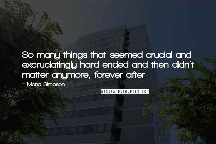 Mona Simpson Quotes: So many things that seemed crucial and excruciatingly hard ended and then didn't matter anymore, forever after