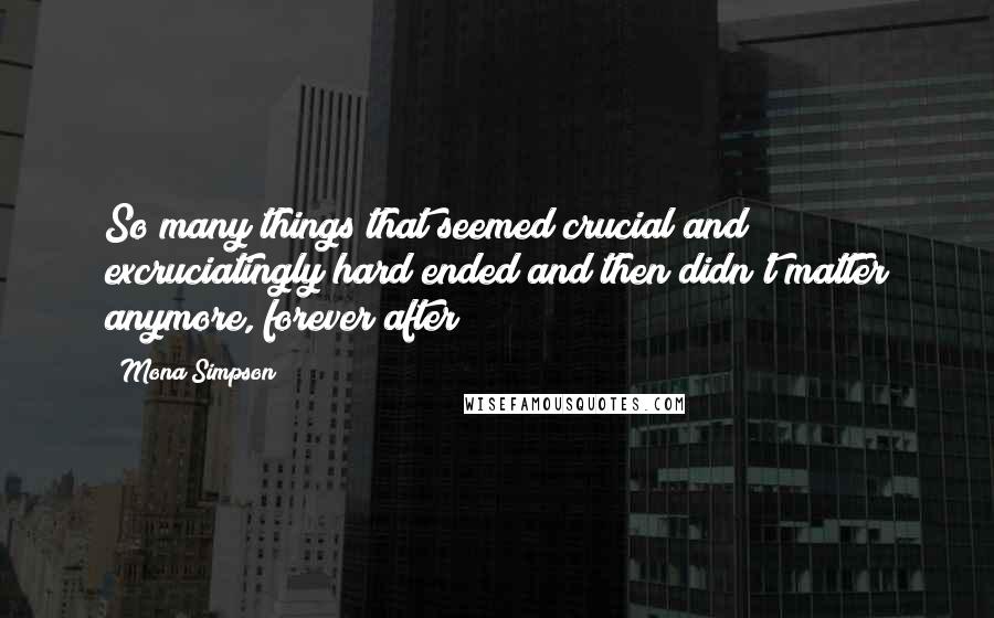 Mona Simpson Quotes: So many things that seemed crucial and excruciatingly hard ended and then didn't matter anymore, forever after