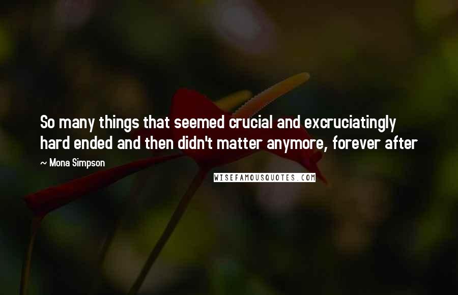 Mona Simpson Quotes: So many things that seemed crucial and excruciatingly hard ended and then didn't matter anymore, forever after