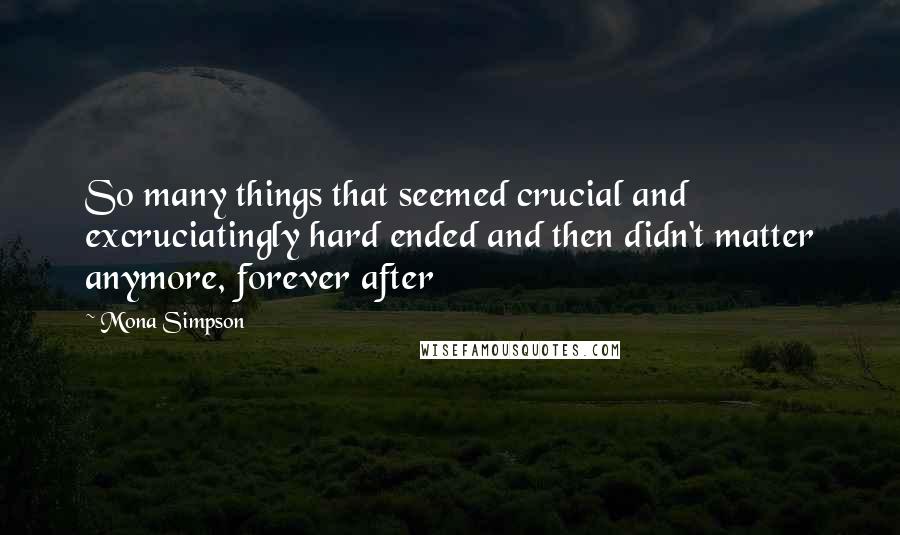 Mona Simpson Quotes: So many things that seemed crucial and excruciatingly hard ended and then didn't matter anymore, forever after