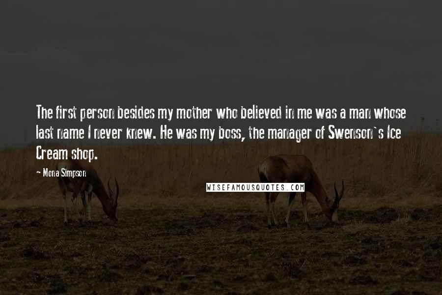 Mona Simpson Quotes: The first person besides my mother who believed in me was a man whose last name I never knew. He was my boss, the manager of Swenson's Ice Cream shop.