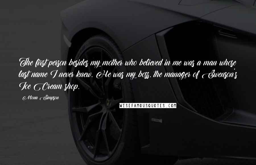 Mona Simpson Quotes: The first person besides my mother who believed in me was a man whose last name I never knew. He was my boss, the manager of Swenson's Ice Cream shop.