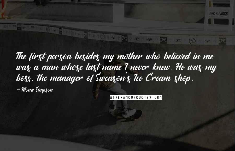 Mona Simpson Quotes: The first person besides my mother who believed in me was a man whose last name I never knew. He was my boss, the manager of Swenson's Ice Cream shop.