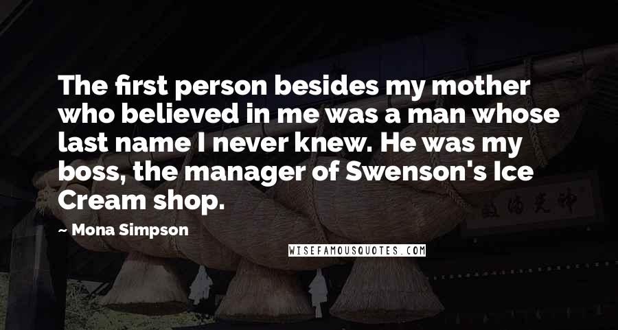 Mona Simpson Quotes: The first person besides my mother who believed in me was a man whose last name I never knew. He was my boss, the manager of Swenson's Ice Cream shop.