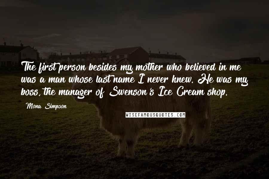 Mona Simpson Quotes: The first person besides my mother who believed in me was a man whose last name I never knew. He was my boss, the manager of Swenson's Ice Cream shop.