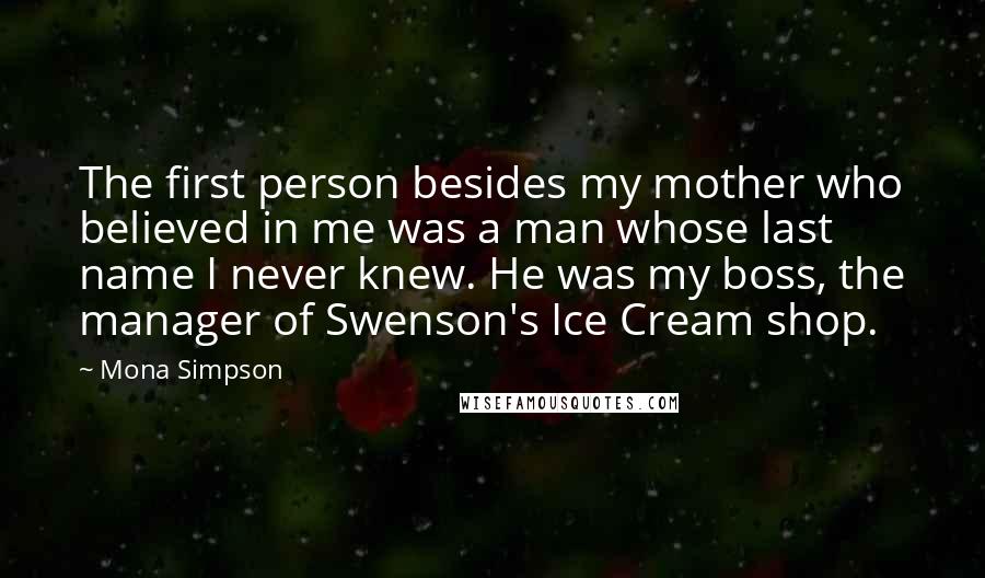 Mona Simpson Quotes: The first person besides my mother who believed in me was a man whose last name I never knew. He was my boss, the manager of Swenson's Ice Cream shop.