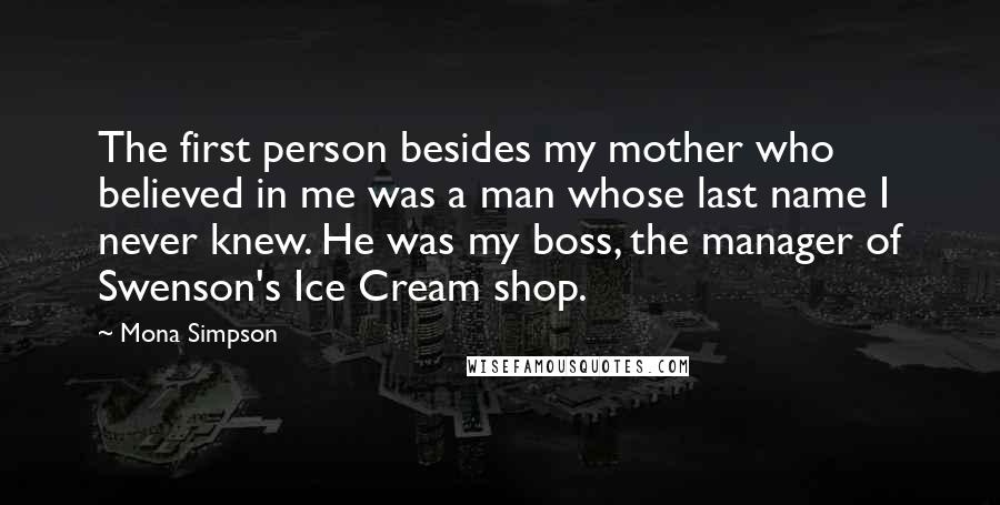 Mona Simpson Quotes: The first person besides my mother who believed in me was a man whose last name I never knew. He was my boss, the manager of Swenson's Ice Cream shop.