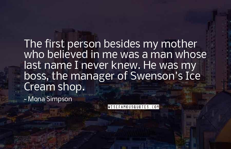 Mona Simpson Quotes: The first person besides my mother who believed in me was a man whose last name I never knew. He was my boss, the manager of Swenson's Ice Cream shop.