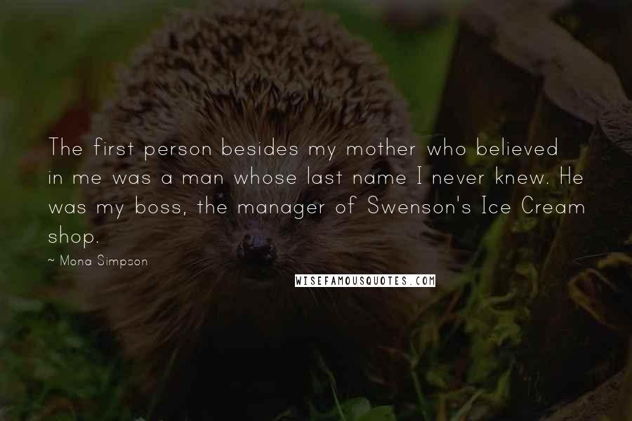 Mona Simpson Quotes: The first person besides my mother who believed in me was a man whose last name I never knew. He was my boss, the manager of Swenson's Ice Cream shop.