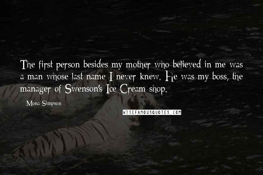 Mona Simpson Quotes: The first person besides my mother who believed in me was a man whose last name I never knew. He was my boss, the manager of Swenson's Ice Cream shop.