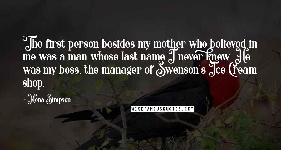 Mona Simpson Quotes: The first person besides my mother who believed in me was a man whose last name I never knew. He was my boss, the manager of Swenson's Ice Cream shop.