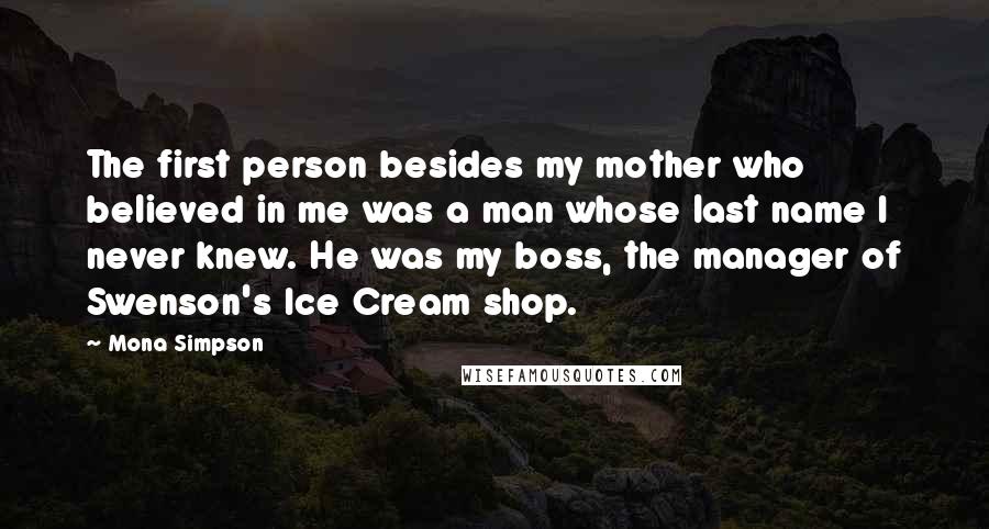 Mona Simpson Quotes: The first person besides my mother who believed in me was a man whose last name I never knew. He was my boss, the manager of Swenson's Ice Cream shop.