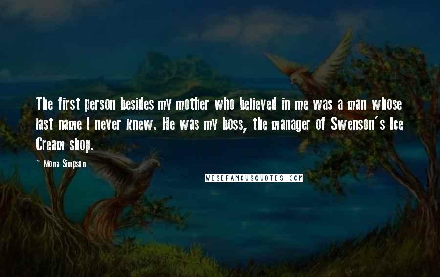 Mona Simpson Quotes: The first person besides my mother who believed in me was a man whose last name I never knew. He was my boss, the manager of Swenson's Ice Cream shop.