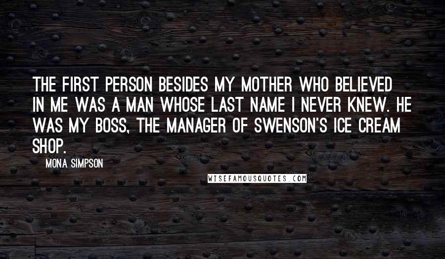 Mona Simpson Quotes: The first person besides my mother who believed in me was a man whose last name I never knew. He was my boss, the manager of Swenson's Ice Cream shop.