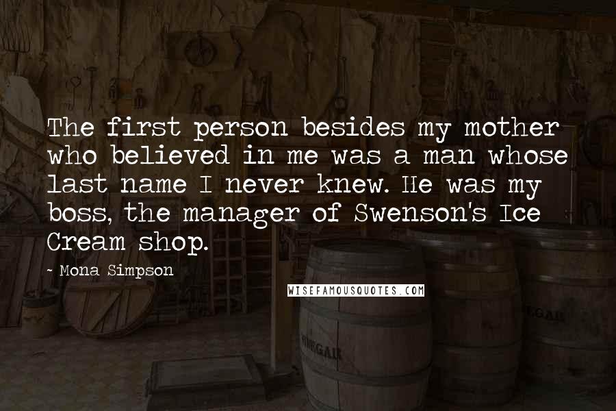 Mona Simpson Quotes: The first person besides my mother who believed in me was a man whose last name I never knew. He was my boss, the manager of Swenson's Ice Cream shop.