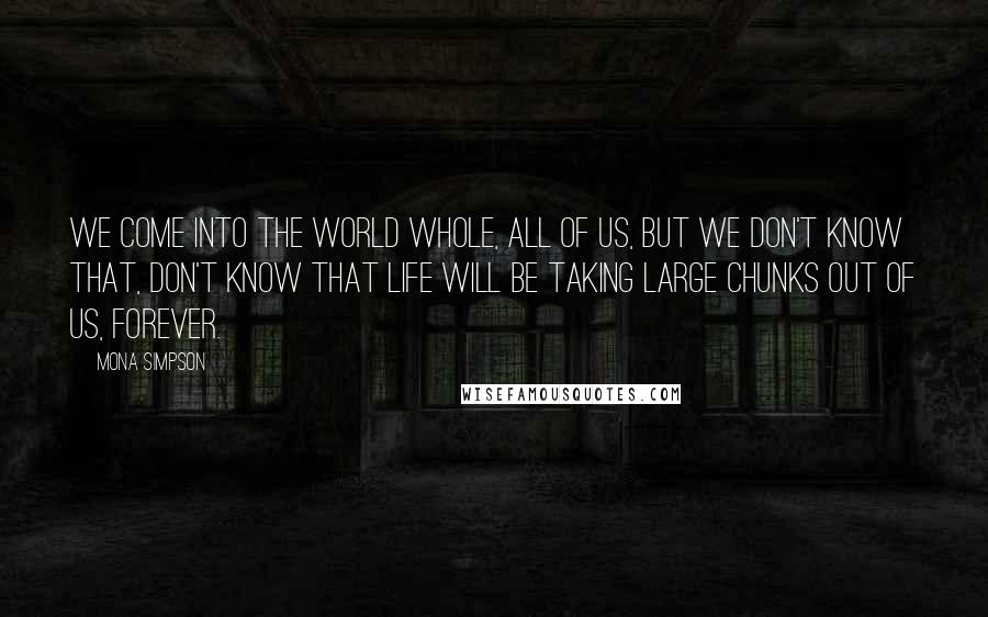 Mona Simpson Quotes: We come into the world whole, all of us, but we don't know that, don't know that life will be taking large chunks out of us, forever.