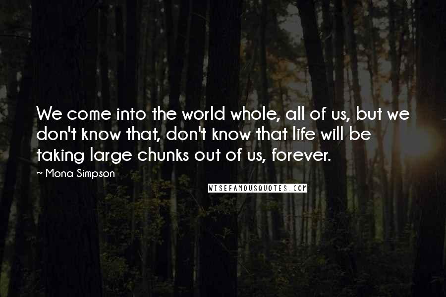 Mona Simpson Quotes: We come into the world whole, all of us, but we don't know that, don't know that life will be taking large chunks out of us, forever.