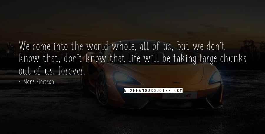 Mona Simpson Quotes: We come into the world whole, all of us, but we don't know that, don't know that life will be taking large chunks out of us, forever.