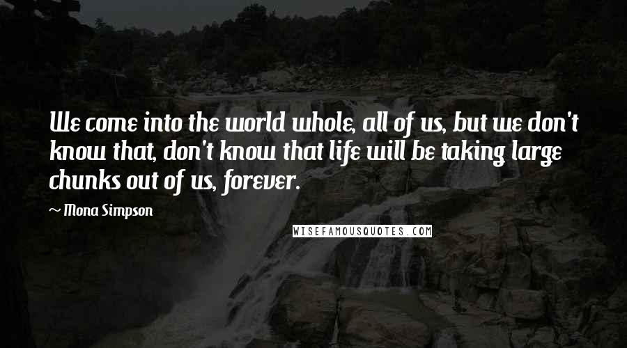 Mona Simpson Quotes: We come into the world whole, all of us, but we don't know that, don't know that life will be taking large chunks out of us, forever.