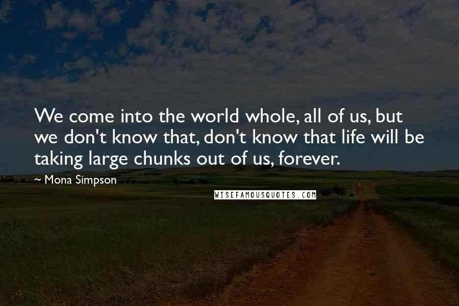 Mona Simpson Quotes: We come into the world whole, all of us, but we don't know that, don't know that life will be taking large chunks out of us, forever.