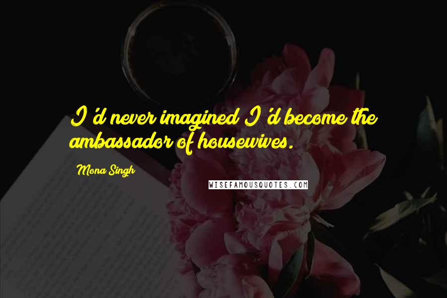 Mona Singh Quotes: I'd never imagined I'd become the ambassador of housewives.