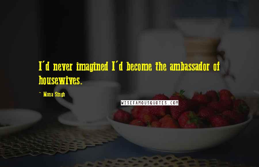 Mona Singh Quotes: I'd never imagined I'd become the ambassador of housewives.