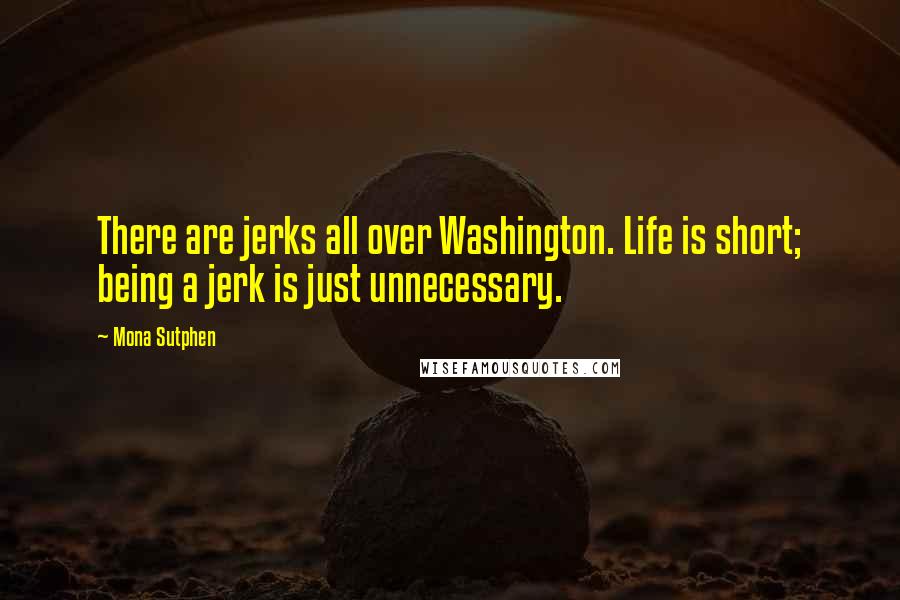 Mona Sutphen Quotes: There are jerks all over Washington. Life is short; being a jerk is just unnecessary.
