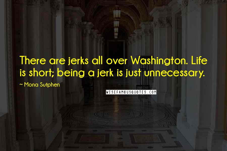 Mona Sutphen Quotes: There are jerks all over Washington. Life is short; being a jerk is just unnecessary.