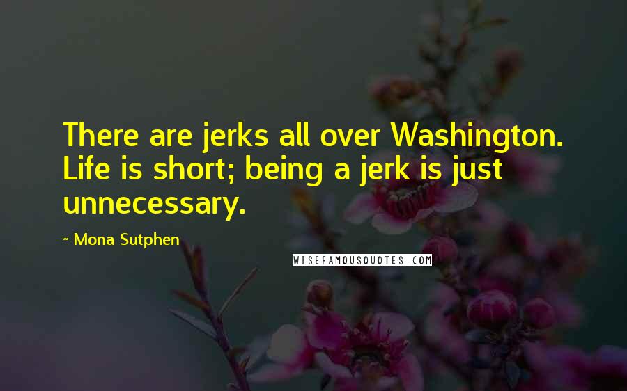 Mona Sutphen Quotes: There are jerks all over Washington. Life is short; being a jerk is just unnecessary.