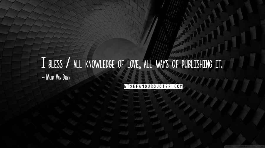 Mona Van Duyn Quotes: I bless / all knowledge of love, all ways of publishing it.
