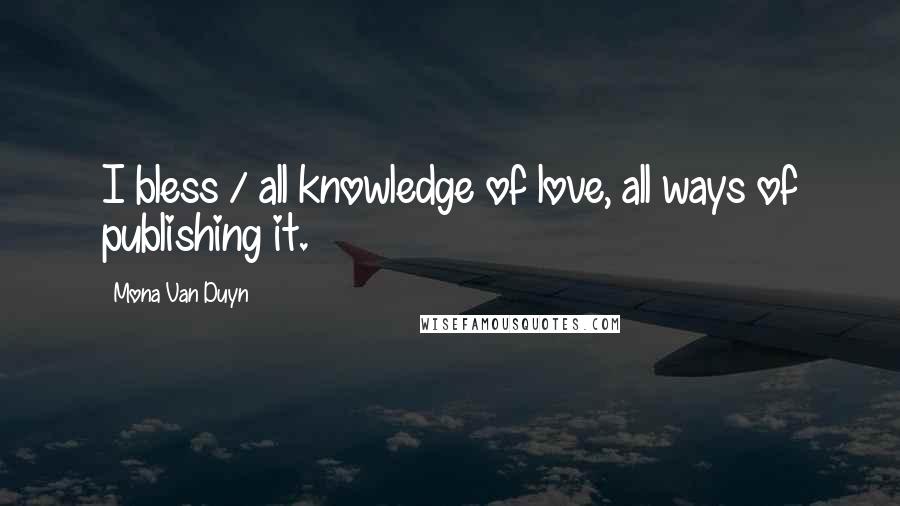 Mona Van Duyn Quotes: I bless / all knowledge of love, all ways of publishing it.