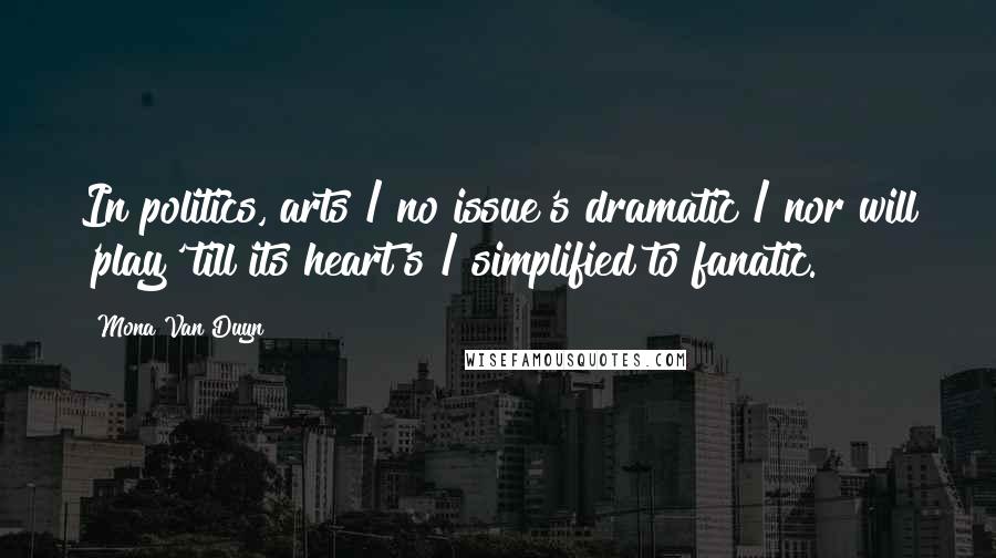Mona Van Duyn Quotes: In politics, arts / no issue's dramatic / nor will 'play' till its heart's / simplified to fanatic.