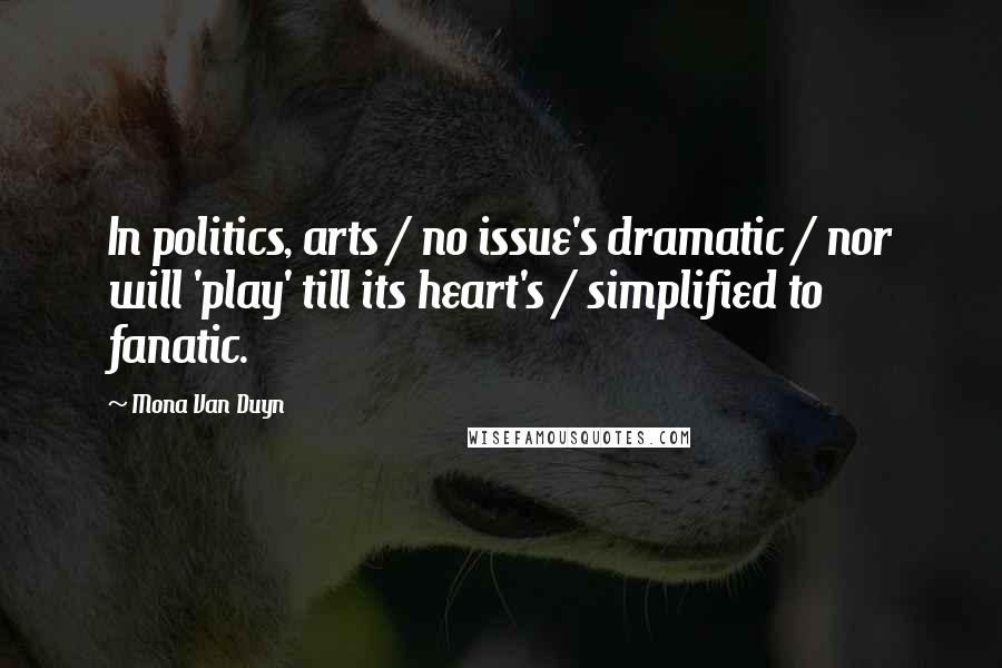 Mona Van Duyn Quotes: In politics, arts / no issue's dramatic / nor will 'play' till its heart's / simplified to fanatic.