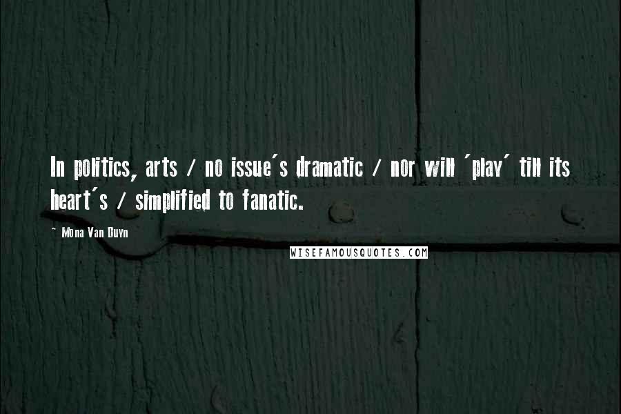 Mona Van Duyn Quotes: In politics, arts / no issue's dramatic / nor will 'play' till its heart's / simplified to fanatic.