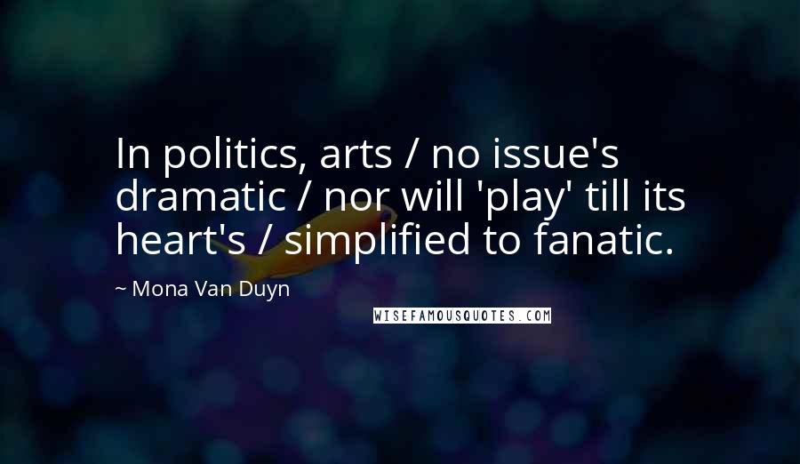 Mona Van Duyn Quotes: In politics, arts / no issue's dramatic / nor will 'play' till its heart's / simplified to fanatic.