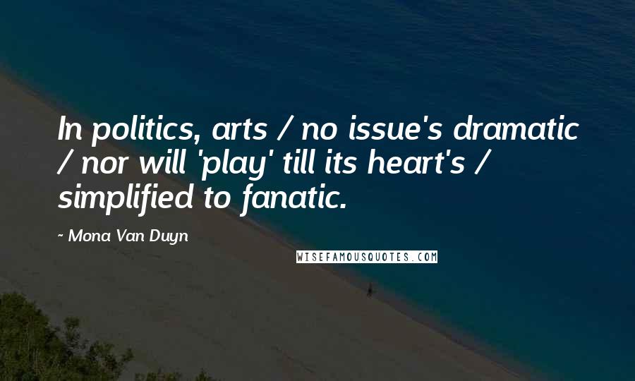 Mona Van Duyn Quotes: In politics, arts / no issue's dramatic / nor will 'play' till its heart's / simplified to fanatic.