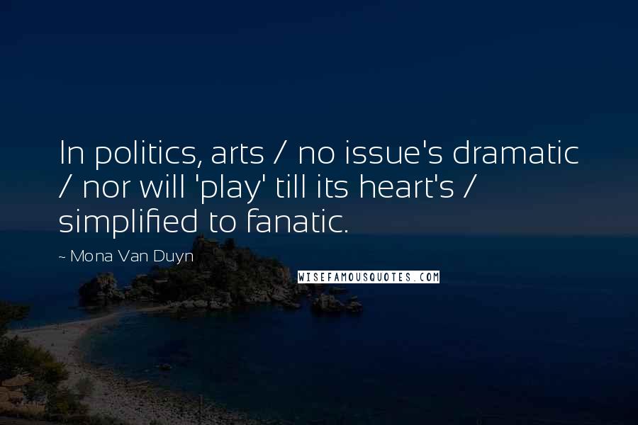 Mona Van Duyn Quotes: In politics, arts / no issue's dramatic / nor will 'play' till its heart's / simplified to fanatic.