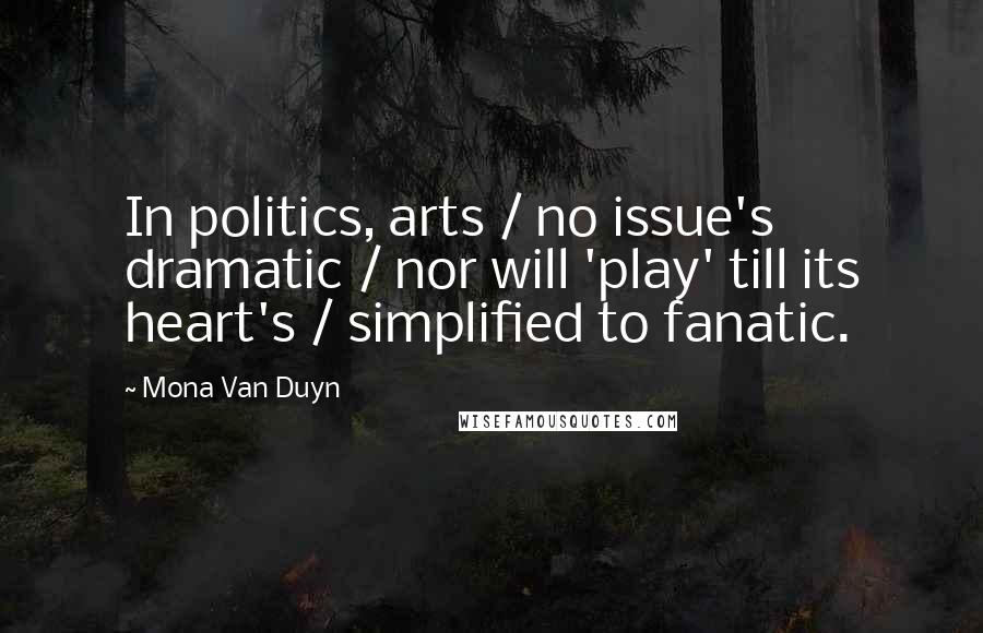 Mona Van Duyn Quotes: In politics, arts / no issue's dramatic / nor will 'play' till its heart's / simplified to fanatic.