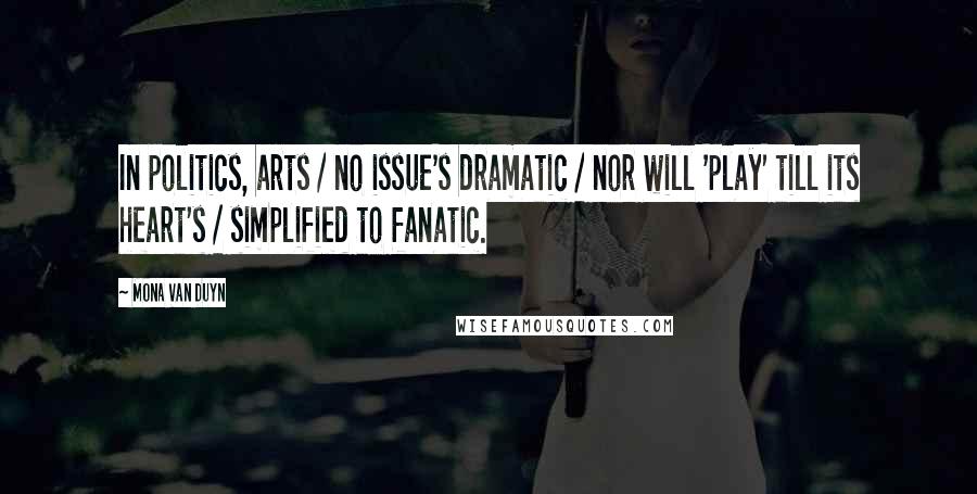 Mona Van Duyn Quotes: In politics, arts / no issue's dramatic / nor will 'play' till its heart's / simplified to fanatic.