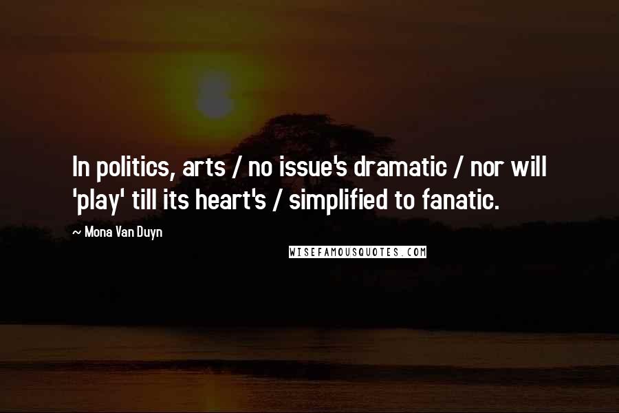 Mona Van Duyn Quotes: In politics, arts / no issue's dramatic / nor will 'play' till its heart's / simplified to fanatic.