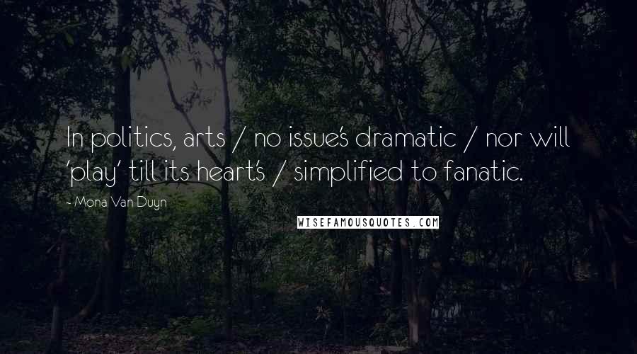 Mona Van Duyn Quotes: In politics, arts / no issue's dramatic / nor will 'play' till its heart's / simplified to fanatic.