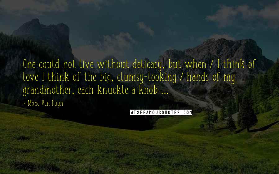 Mona Van Duyn Quotes: One could not live without delicacy, but when / I think of love I think of the big, clumsy-looking / hands of my grandmother, each knuckle a knob ...