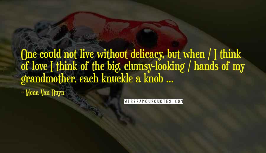 Mona Van Duyn Quotes: One could not live without delicacy, but when / I think of love I think of the big, clumsy-looking / hands of my grandmother, each knuckle a knob ...