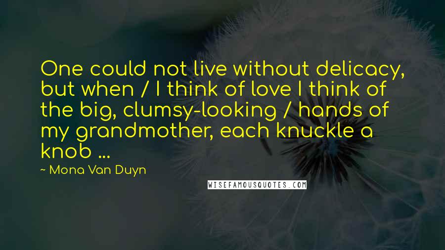 Mona Van Duyn Quotes: One could not live without delicacy, but when / I think of love I think of the big, clumsy-looking / hands of my grandmother, each knuckle a knob ...