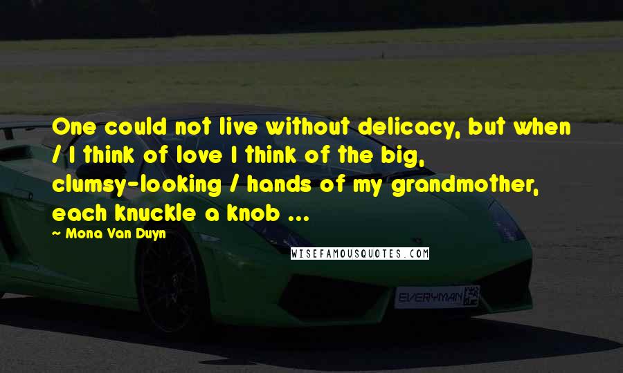 Mona Van Duyn Quotes: One could not live without delicacy, but when / I think of love I think of the big, clumsy-looking / hands of my grandmother, each knuckle a knob ...