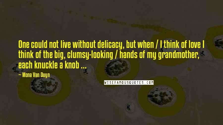 Mona Van Duyn Quotes: One could not live without delicacy, but when / I think of love I think of the big, clumsy-looking / hands of my grandmother, each knuckle a knob ...