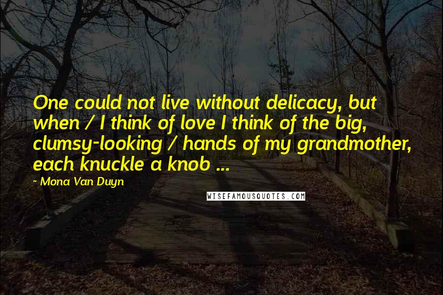 Mona Van Duyn Quotes: One could not live without delicacy, but when / I think of love I think of the big, clumsy-looking / hands of my grandmother, each knuckle a knob ...