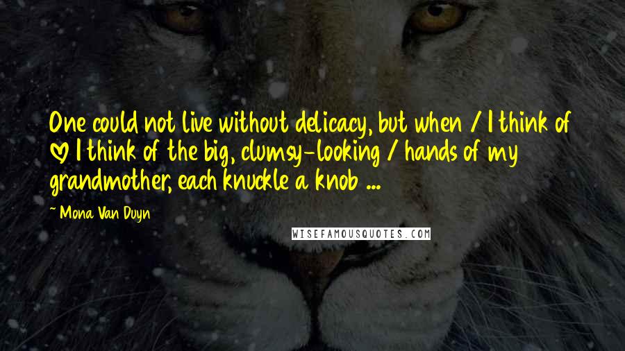 Mona Van Duyn Quotes: One could not live without delicacy, but when / I think of love I think of the big, clumsy-looking / hands of my grandmother, each knuckle a knob ...