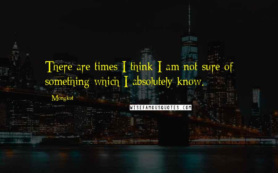 Mongkut Quotes: There are times I think I am not sure of something which I absolutely know.