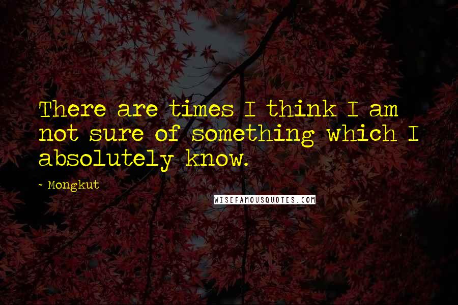 Mongkut Quotes: There are times I think I am not sure of something which I absolutely know.